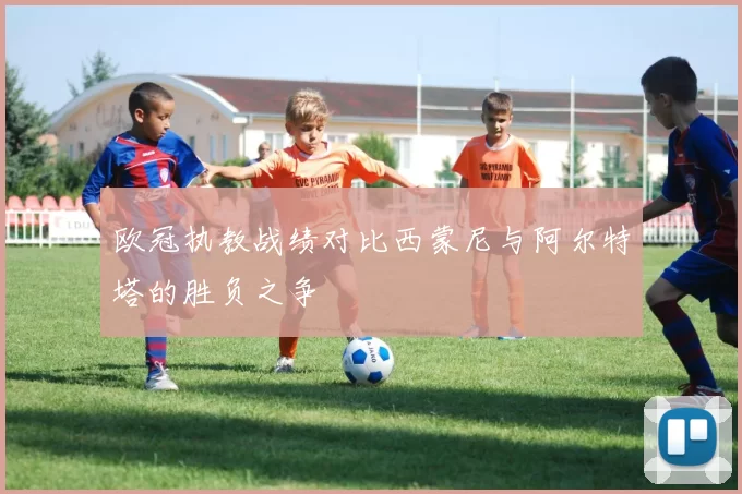 欧冠执教战绩对比西蒙尼与阿尔特塔的胜负之争