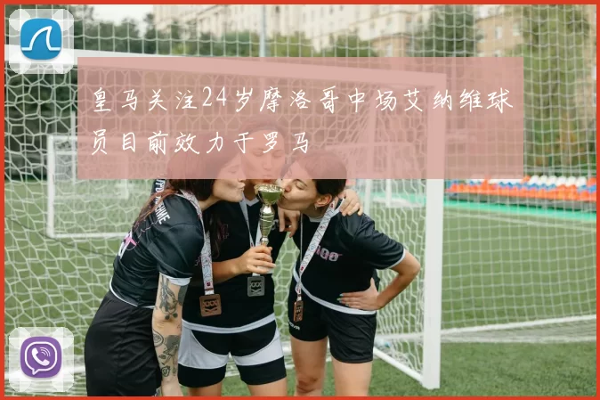 皇马关注24岁摩洛哥中场艾纳维球员目前效力于罗马