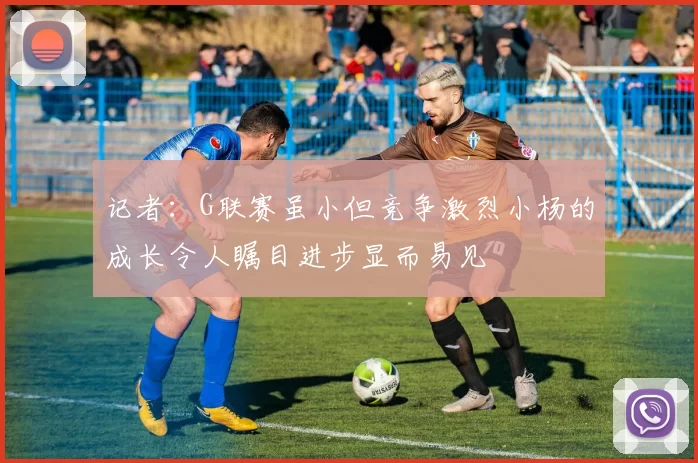 记者：G联赛虽小但竞争激烈小杨的成长令人瞩目进步显而易见
