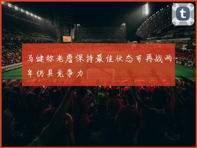 马健称老詹保持最佳状态可再战两年仍具竞争力