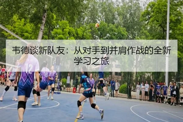 韦德谈新队友：从对手到并肩作战的全新学习之旅